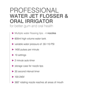 list of features: multiple water flossing tips - 4 nozzles, 600ml high volume water tank, variable water pressure of 30-110 PSI, 1400 pulses per minute, 10 settings, 2 minute auto timer, storage case for nozzle tips, 30 second interval timer, 100-240v, 360 degree rotating nozzle reaches all areas of mouth