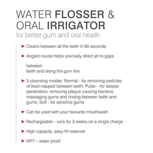 list of features: cleans between all the teeth in 60 seconds, angles nozzle helps precisely direct jet to gaps between teeth and along the gum line, 3 cleansing modes, can be used with your favourite mouthwash, rechargeable runs for 3 weeks on single charge, high capacity easy-fill reservoir, IPX7 waterproof